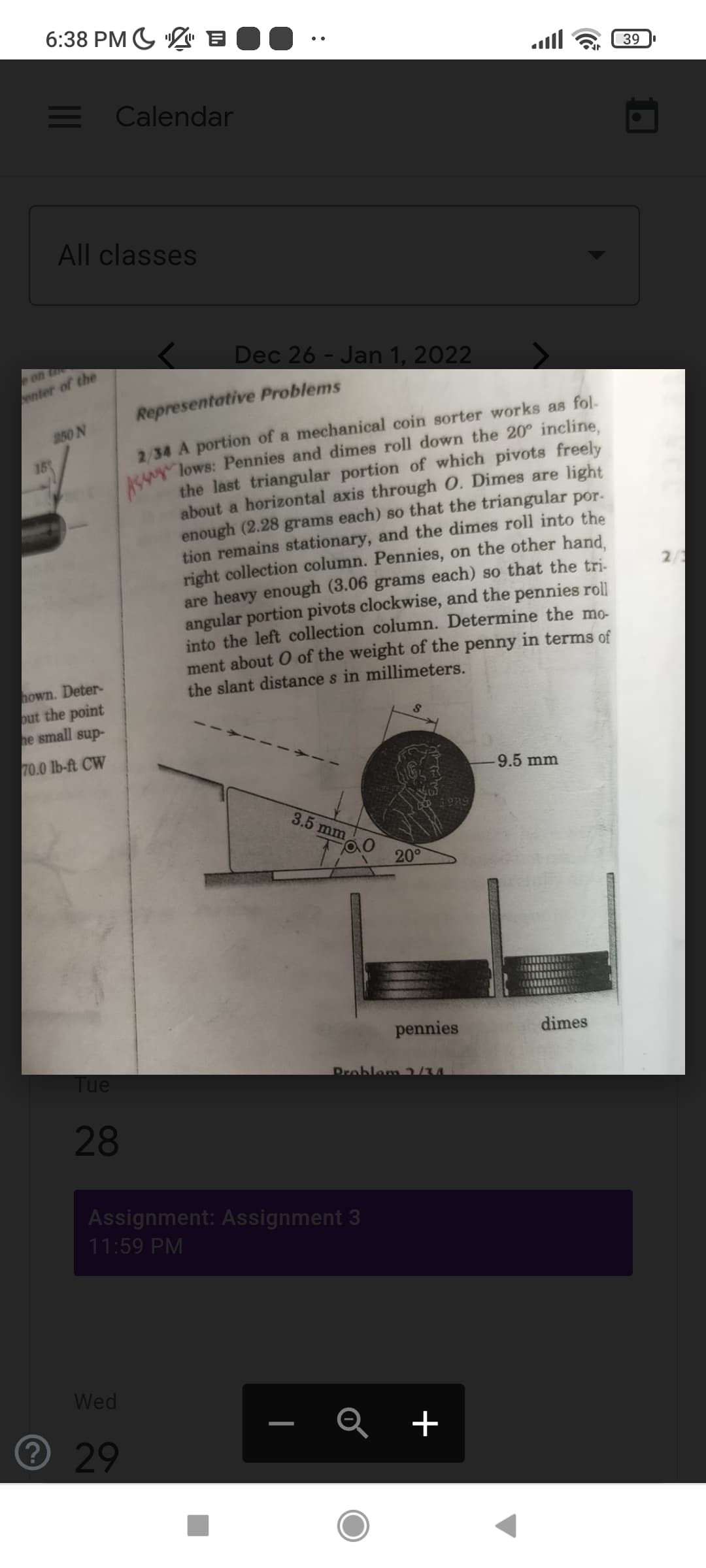 6:38 PM G L" B
39
E Calendar
All classes
Dec 26 - Jan 1, 2022
on te
enter of the
Representative Problems
2/34 A portion of a mechanical coin sorter works as fol-
MAN lows: Pennies and dimes roll down the 20° incline,
the last triangular portion of which pivots freely
about a horizontal axis through O. Dimes are light
enough (2.28 grams each) so that the triangular por.
tion remains stationary, and the dimes roll into the
right collection column. Pennies, on the other hand.
are heavy enough (3.06 grams each) so that the tri-
angular portion pivots clockwise, and the pennies roll
into the left collection column. Determine the mo-
ment about O of the weight of the penny in terms of
the slant distance s in millimeters.
250 N
15
2/1
hown. Deter-
out the point
he small sup-
70.0 lb-ft CW
9.5 mm
3.5 mm
200
pennies
dimes
Tue
Problem /u
28
Assignment: Assignment 3
11:59 PM
Wed
+
29
