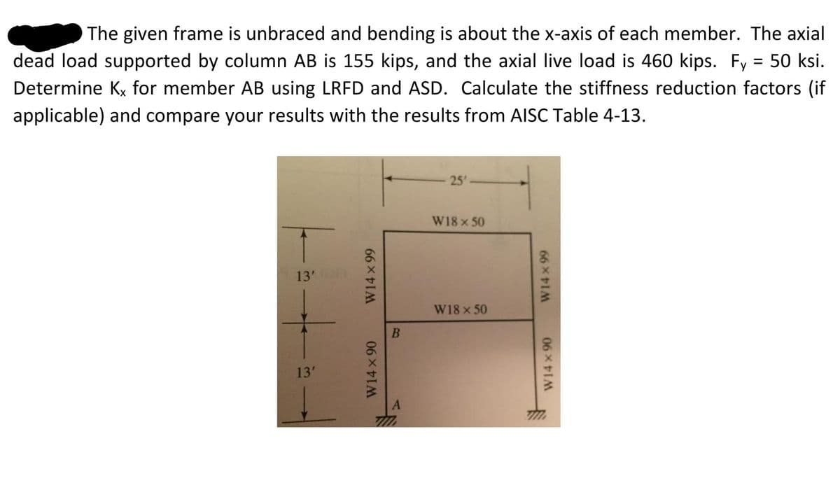 The given frame is unbraced and bending is about the x-axis of each member. The axial
dead load supported by column AB is 155 kips, and the axial live load is 460 kips. Fy = 50 ksi.
Determine Kx for member AB using LRFD and ASD. Calculate the stiffness reduction factors (if
applicable) and compare your results with the results from AISC Table 4-13.
25
W18 x 50
13'
W18 x 50
13'
W14 x 90
W14 x 99
B
W14x 90
66 9
