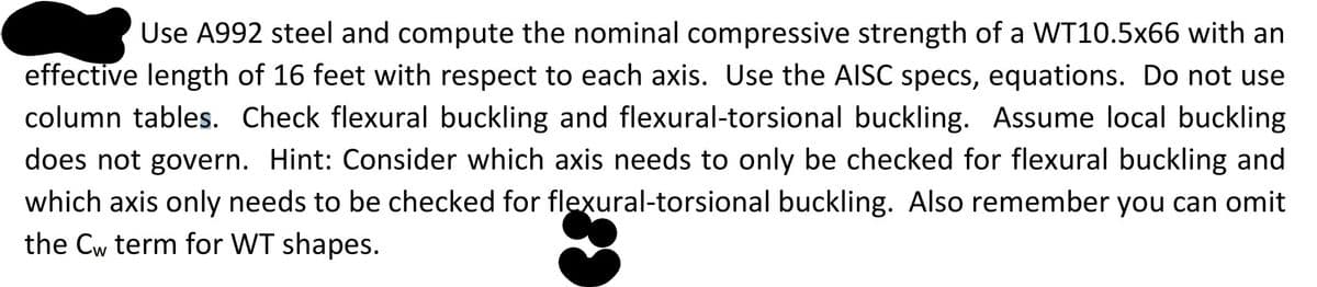 Use A992 steel and compute the nominal compressive strength of a WT10.5x66 with an
effective length of 16 feet with respect to each axis. Use the AISC specs, equations. Do not use
column tables. Check flexural buckling and flexural-torsional buckling. Assume local buckling
does not govern. Hint: Consider which axis needs to only be checked for flexural buckling and
which axis only needs to be checked for flexural-torsional buckling. Also remember you can omit
the Cw term for WT shapes.
