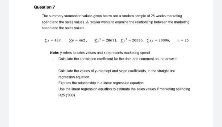 Question 7
The summary summation values given below are a random sample of 25 weeks marketing
spend and the sales values. A retailer wants to examine the relationship between the marketing
spend and the sales values.
Σ- 437, Σν- 462 , Σ-20611 , Σν,-20826, Σν- 20096,
n= 25
Note: y refers to sales values and x represents marketing spend
Calculate the correlation coefficient for the data and comment on the answer.
Calculate the values of y-intercept and slope coefficients, in the straight line
regression equation.
Express the relationship in a linear regression equation.
Use the linear regression equation to estimate the sales values if marketing spending
R25 (000).
