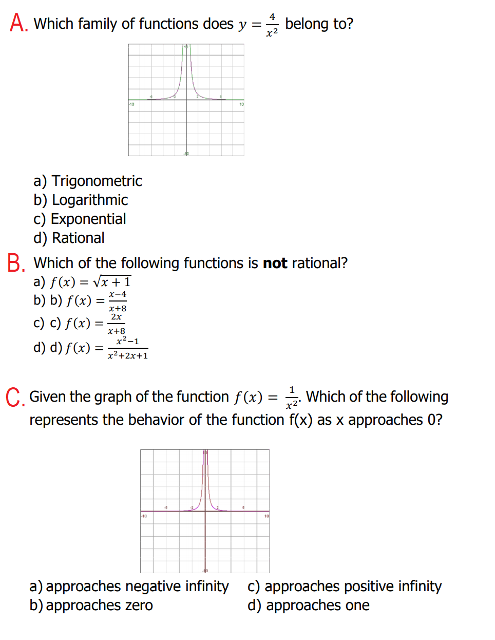 A. Which family of functions does y =
x2
belong to?
a) Trigonometric
b) Logarithmic
c) Exponential
d) Rational
B. Which of the following functions is not rational?
a) f(x) = Vx + 1
b) b) f(x) =
x+8
2х
c) c) f(x)
x+8
х2-1
d) d) f(x) =
x²+2x+1
C. Given the graph of the function f(x) = . Which of the following
represents the behavior of the function f(x) as x approaches 0?
10
a) approaches negative infinity c) approaches positive infinity
b) approaches zero
d) approaches one
