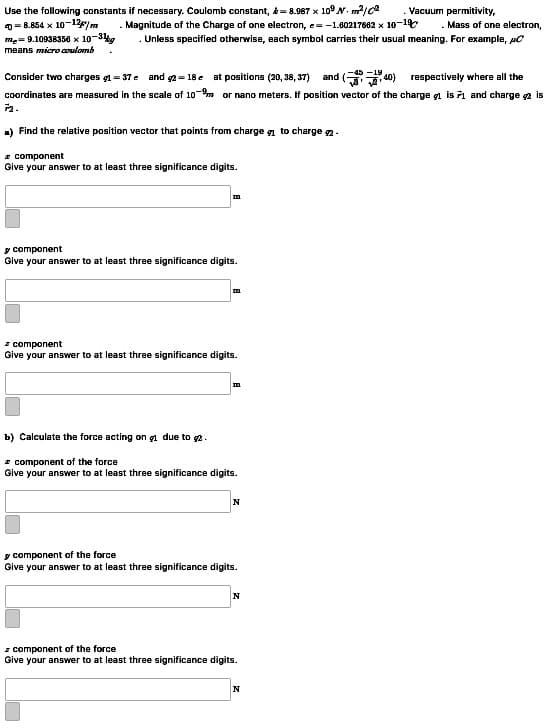 Use the following constants if necessary. Coulomb constant, &= 8.987 x 10°N. m/ce
0- 8.854 x 10-12/m
me= 9.10938356 x 10-3g
means micro coulomb
Vacuum permitivity,
. Magnitude of the Charge of one electron, e=-1.60217662 x 10-1
. Mass of one electron,
Unless specified otherwise, each symbol carries their usual meaning. For example, pC
Consider two charges gl = 37e and 2= 18 e at positions (20, 38, 37) and ( 40) respectively where all the
coordinates are measured in the scale of 10-m or nano meters. If position vector of the charge g1 is 1 and charge a is
a) Find the relative position vector that points from charge g to charge .
- component
Give your answer to at least three significance digits.
y component
Give your answer to at least three significance digits.
m.
I component
Give your answer to at least three significance digits.
m.
b) Calculate the force actir
a due to 2.
I component of the force
Give your answer to at least three significance digits.
y component of the force
Give your answer to at least three significance digits.
N
z component of the force
Give your answer to at least three significance digits.
N
