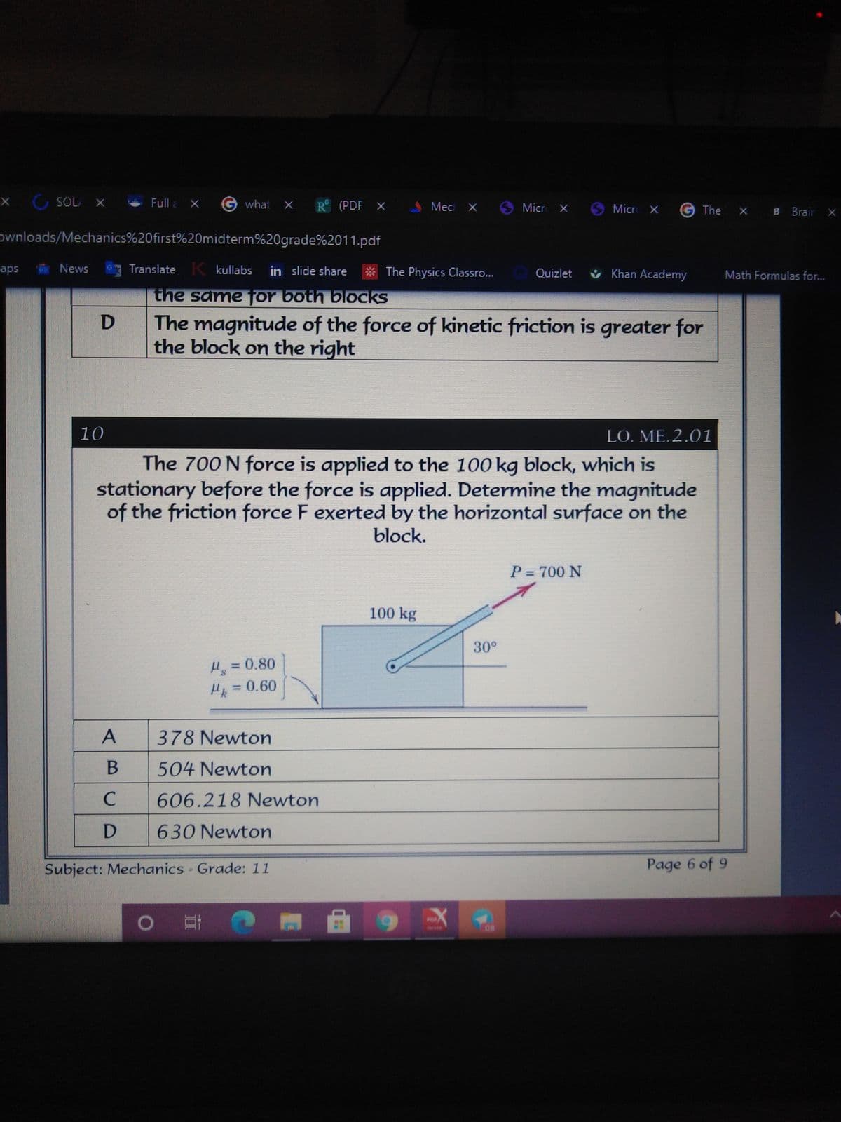 X SOLA X
Full a X
Gwhat X
R (PDF X
Mec X
Micr X
Micr X
G The
X B Brair X
ownloads/Mechanics%20first%20midterm%20grade%2011.pdf
aps
R News
Translate K kullabs
in slide share
* The Physics Classro...
ů Khan Academy
Quizlet
Math Formulas for...
the same jor both blocks
D The magnitude of the force of kinetic friction is greater for
the block on the right
10
LO. ME. 2.01
The 700 N force is applied to the 100 kg block, which is
stationary before the force is applied. Determine the magnitude
of the friction force F exerted by the horizontal surface on the
block.
P = 700 N
100 kg
30°
H = 0.80
Hk =0.60
A
378 Newton
B
504 Newton
C
606.218 Newton
D
630 Newton
Subject: Mechanics - Grade: 11
Page 6 of 9
