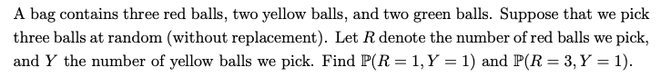 A bag contains three red balls, two yellow balls, and two green balls. Suppose that we pick
three balls at random (without replacement). Let R denote the number of red balls we pick,
and Y the number of yellow balls we pick. Find P(R = 1, Y = 1) and P(R= 3, Y = 1).
