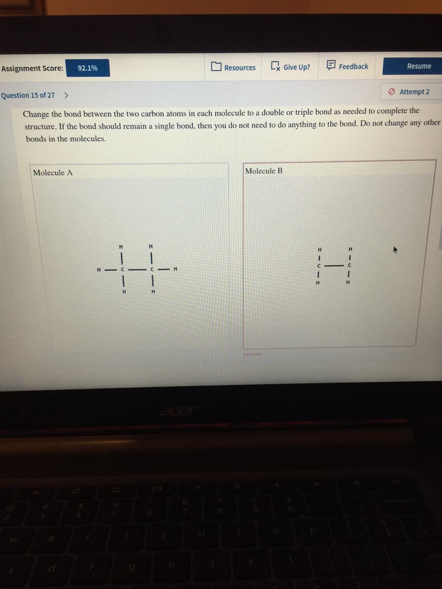 O Resources
Lx Give Up?
E Feedback
Resume
Assignment Score:
92.1%
O Attempt 2
Question 15 of 27 >
Change the bond between the two carbon atoms in each molecule to a double or triple bond as needed to complete the
structure. If the bond should remain a single bond, then you do not need to do anything to the bond. Do not change any other
bonds in the molecules.
Molecule A
Molecule B
H.
H.
H
Incorrect
acer
