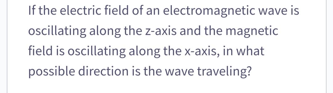 If the electric field of an electromagnetic wave is
oscillating along the z-axis and the magnetic
field is oscillating along the x-axis, in what
possible direction is the wave traveling?