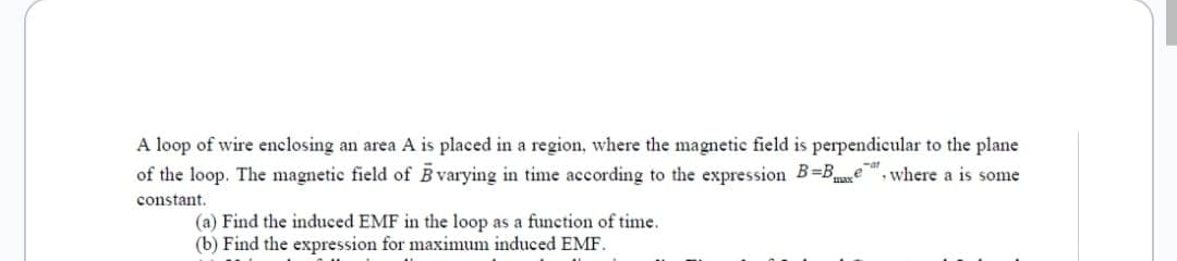 A loop of wire enclosing an area A is placed in a region, where the magnetic field is perpendicular to the plane
of the loop. The magnetic field of varying in time according to the expression B=Bxe, where a is some
constant.
(a) Find the induced EMF in the loop as a function of time.
(b) Find the expression for maximum induced EMF.