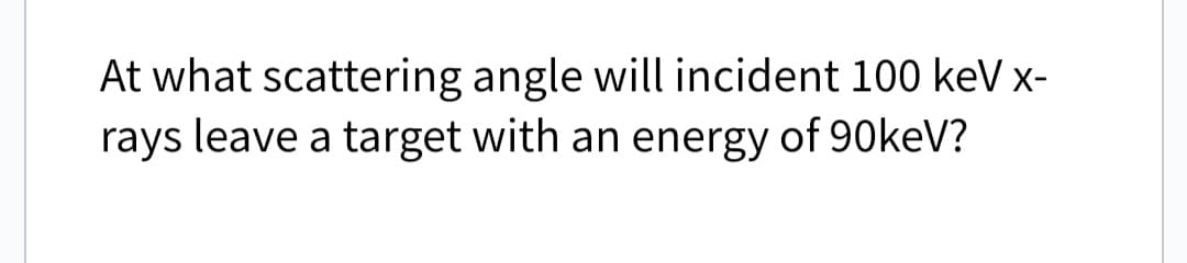 At what scattering angle will incident 100 keV x-
rays leave a target with an energy of 90keV?