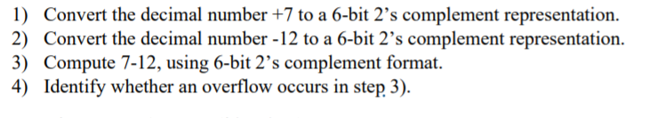 1) Convert the decimal number +7 to a 6-bit 2's complement representation.
2) Convert the decimal number -12 to a 6-bit 2's complement representation.
3) Compute 7-12, using 6-bit 2's complement format.
4) Identify whether an overflow occurs in step 3).