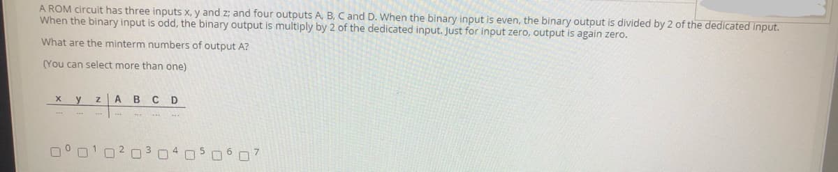 A ROM circuit has three inputs x, y and z; and four outputs A, B, C and D. When the binary input is even, the binary output is divided by 2 of the dedicated input.
When the binary input is odd, the binary output is multiply by 2 of the dedicated input. Just for input zero, output is again zero.
What are the minterm numbers of output A?
(You can select more than one)
X y Z A BCD
☐