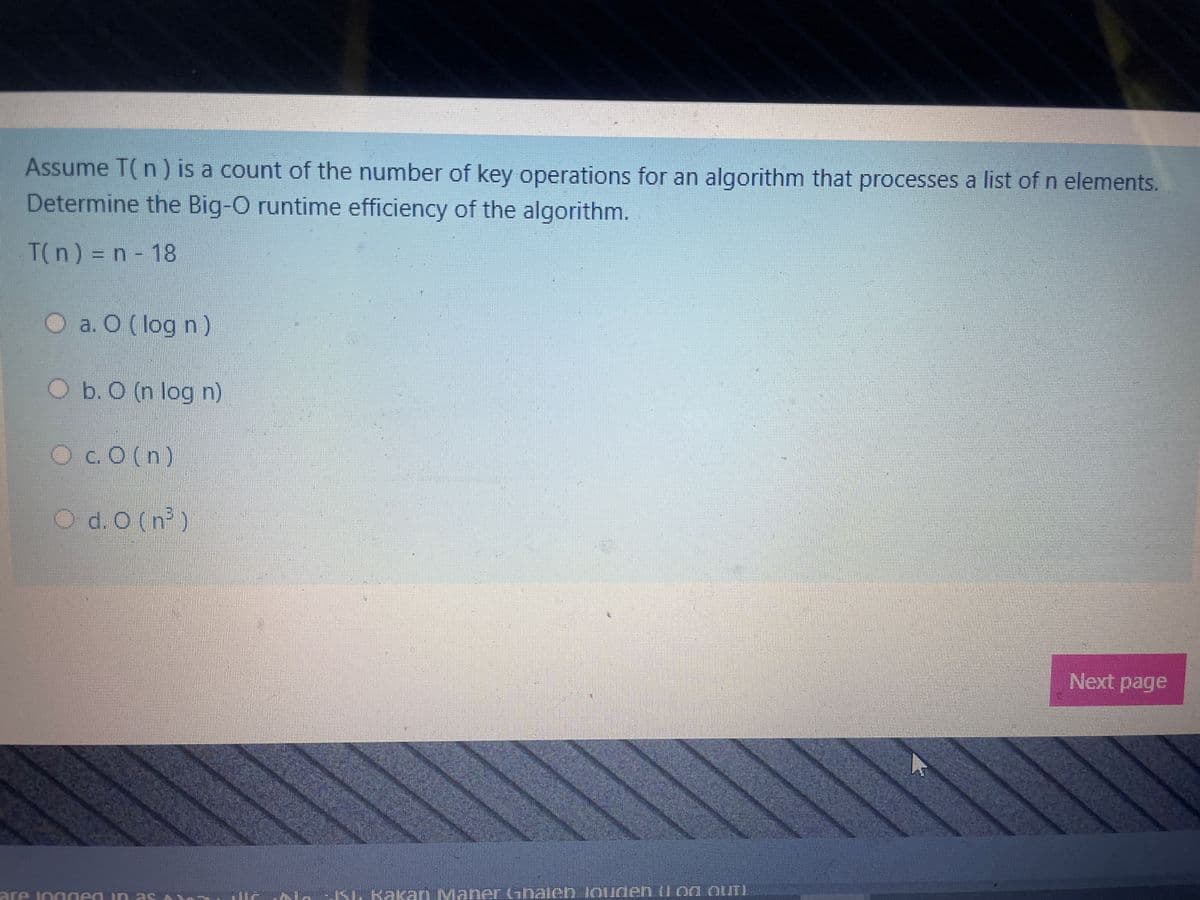 Assume T(n) is a count of the number of key operations for an algorithm that processes a list of n elements.
Determine the Big-O runtime efficiency of the algorithm.
T(n) = n - 18
O a. O (log n)
O b. O (n log n)
O c. O(n)
O d. 0 (n³)
are logged in as
ISI. Kakan Maner Ghalen louden (og OUT
Next page