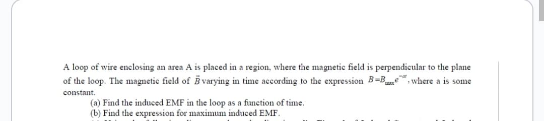 A loop of wire enclosing an area A is placed in a region, where the magnetic field is perpendicular to the plane
of the loop. The magnetic field of B varying in time according to the expression B=Bxe, where a is some
constant.
(a) Find the induced EMF in the loop as a function of time.
(b) Find the expression for maximum induced EMF.