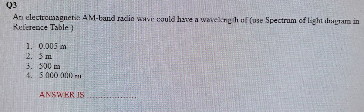 Q3
An electromagnetic AM-band radio wave could have a wavelength of (use Spectrum of light diagram in
Reference Table)
1. 0.005 m
2. 5 m
3. 500 m
4.
5 000 000 m
ANSWER IS