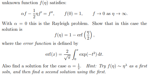 unknown function f(n) satisfies:
- -ns = f", f(0) = 1,
f → 0 as n→ 0.
With a = 0 this is the Rayleigh problem. Show that in this case the
solution is
f(n) = 1 – erf ()
where the error function is defined by
2
erf(x) = exp(-t²) dt.
Also find a solution for the case a =
: Hint: Try f(n) ~ n^ as a first
soln, and then find a second solution using the first.
