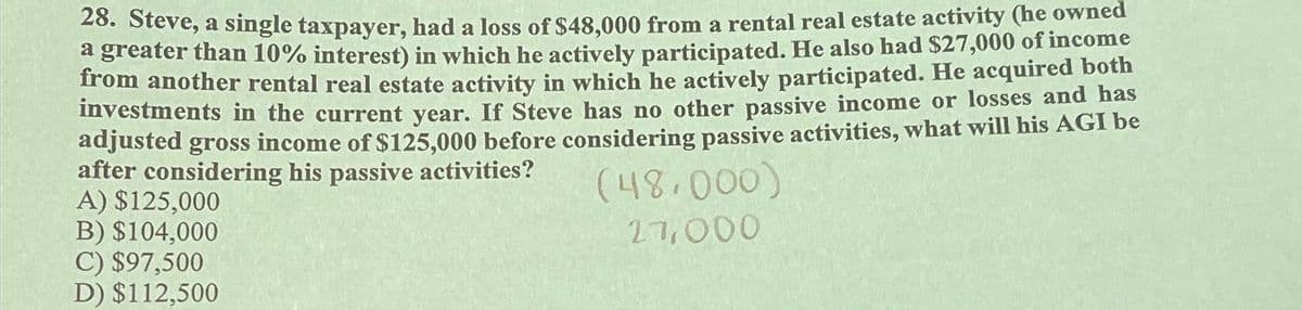 28. Steve, a single taxpayer, had a loss of $48,000 from a rental real estate activity (he owned
a greater than 10% interest) in which he actively participated. He also had $27,000 of income
from another rental real estate activity in which he actively participated. He acquired both
investments in the current year. If Steve has no other passive income or losses and has
adjusted gross income of $125,000 before considering passive activities, what will his AGI be
after considering his passive activities?
A) $125,000
B) $104,000
C) $97,500
D) $112,500
(48,000)
27,000