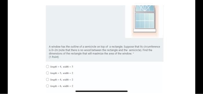 A window has the outline of a semicircle on top of a rectangle. Suppose that its circumference
is 8+2n (note that there is no wood between the rectangle and the semicircle). Find the
dimensions of the rectangle that will maximize the area of the window.
(1 Point)
O lengeh - 4, widh-3
O length - 3. wideh- 2
lengeh- 4, widh - 2
length-6, widh -2
