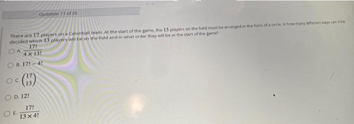 Question 11 of 20
There are 17 players on a Calvinball team. At the start of the game, the 13 players on the field must be arranged in the form of a orde in how many dfteent wan can it be
decided which 13 players will be on the field and in what order they will be at the start of the game?
17!
4 x 13!
OB 17! - 4!
O D. 12!
17!
E.
13 x 4!
