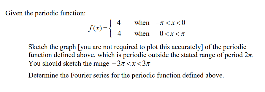 Given the periodic function:
4
-4
when -<x<0
when 0<x<π
f(x)=
Sketch the graph [you are not required to plot this accurately] of the periodic
function defined above, which is periodic outside the stated range of period 2.
You should sketch the range -37<x<3π
Determine the Fourier series for the periodic function defined above.