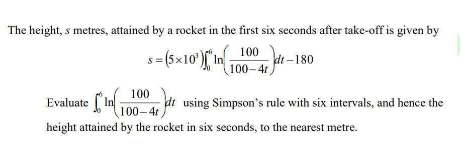 The height, s metres, attained by a rocket in the first six seconds after take-off is given by
s = (5×10¹) * in (1 1004, dt.
dt-180
100
Evaluate In +7 Jdt
100-4t
height attained by the rocket in six seconds, to the nearest metre.
dt using Simpson's rule with six intervals, and hence the