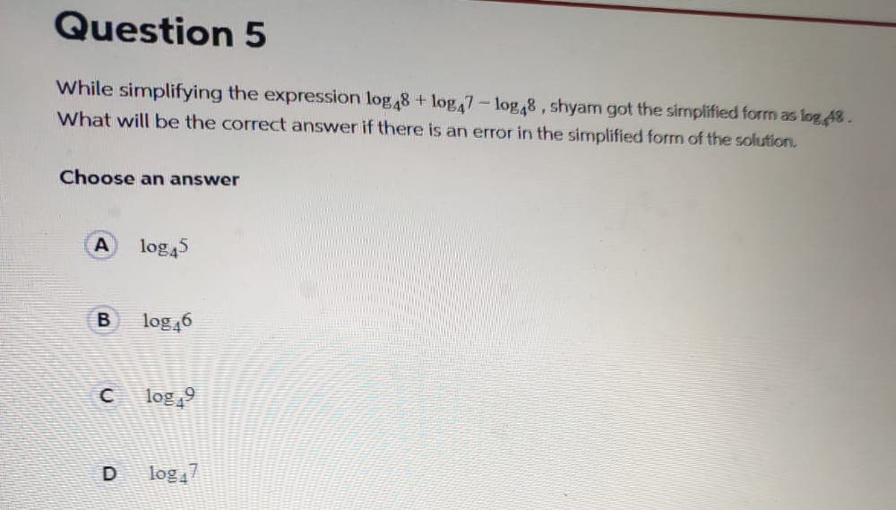 While simplifying the expression log48 + log,7-log,8, shyam got the simplified form as log 48.
What will be the correct answer if there is an error in the simplified form of the solution.
Choose an answer
A
log45
log 46
log 9
D
log 7
