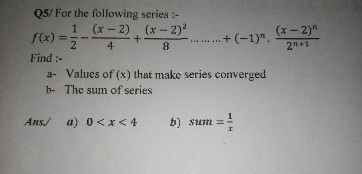 Q5/ For the following series :-
1 (x-2), (x - 2)2
(x- 2)"
f(x).
+ (-1)".
-
4
8
2n+1
Find :-
a- Values of (x) that make series converged
b- The sum of series
Ans./
a) 0<x<4
b) sum =
