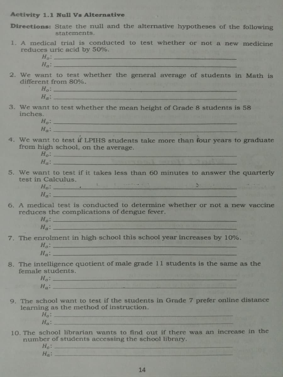 Activity 1.1 Null Vs Alternative
Directions: State the null and the alternative hypotheses of the following
statements.
1. A medical trial is conducted to test whether or not a new medicine
reduces uric acid by 50%.
Ho:
Ha:
2. We want to test whether the general average of students in Math is
different from 80%.
Ho:
Ha:
3. We want to test whether the mean height of Grade 8 students is 58
inches.
Ho:
Ha:
4. We want to test if LPIHS students take more than four years to graduate
from high school, on the average.
Ho:
Ha:
5. We want to test if it takes less than 60 minutes to answer the quarterly
test in Calculus.
Ho:
Ha:
6. A medical test is conducted to determine whether or not a new vaccine
reduces the complications of dengue fever.
Ho:
Ha:
7. The enrolment in high school this school year increases by 10%.
Ho:
Ha:
8. The intelligence quotient of male grade 11 students is the same as the
female students.
Ho:
Ha:
9. The school want to test if the students in Grade 7 prefer online distance
learning as the method of instruction.
Ho:
Ha:
10. The school librarian wants to find out if there was an increase in the
number of students accessing the school library.
Ho:
Ha:
14
