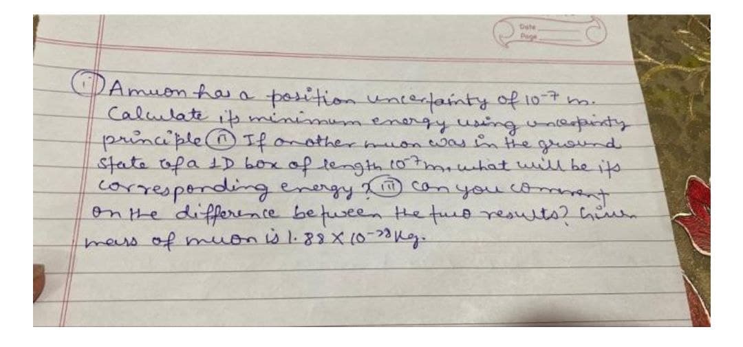 Dute
Amuon haa position uncertainty of 10
Calulate ipminimumenergy usinguneanty
principle(OIf onothermuonwas inthe gluound
state ofa 1D boxof tength 107mwuhat will be its
correspondingenergy
onthe differace befuseen the fuo result? Gien
mers of muonb1.88X10-20kg.
2© can you coment
