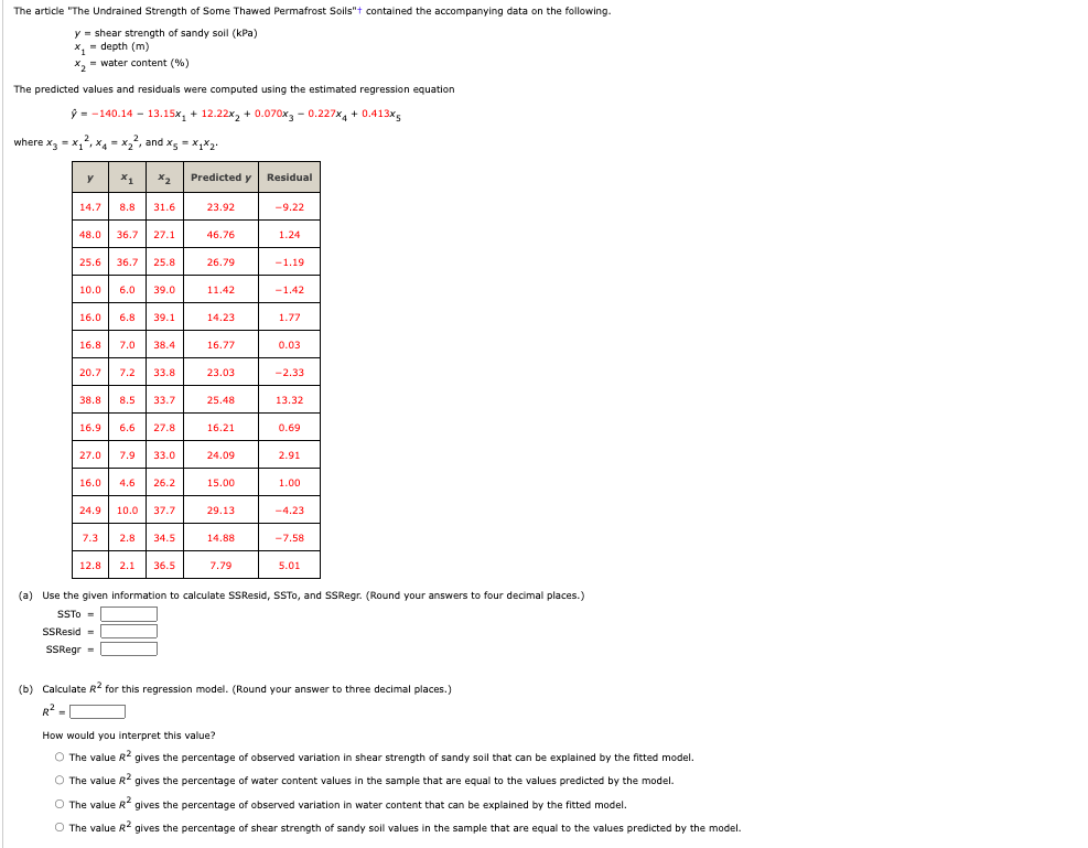 The article "The Undrained Strength of Some Thawed Permafrost Soils"+ contained the accompanying data on the following.
y = shear strength of sandy soil (kPa)
x₂ = depth (m)
x₂= water content (%)
The predicted values and residuals were computed using the estimated regression equation
ŷ-140.14
13.15x₁ + 12.22x₂ + 0.070x3 -0.227x4 + 0.413x5
where x3 = x₁²₁x4x₂², and x = x1x2.
y
X1
14.7 8.8 31.6
48.0 36.7 27.1
x2
25.6 36.7 25.8
10.0 6.0 39.0
16.0 6.8 39.1
16.8 7.0 38.4
20.7 7.2 33.8
38.8 8.5 33.7
16.9 6.6
27.0 7.9 33.0
7.3
27.8
16.0 4.6 26.2
24.9 10.0 37.7
2.8
34.5
12.8 2.1 36.5
Predicted y
23.92
46.76
26.79
11.42
14.23
16.77
23.03
25.48
16.21
24.09
15.00
29.13
14.88
7.79
Residual
-9.22
1.24
-1.19
-1.42
1.77
0.03
-2.33
13.32
0.69
2.91
1.00
-4.23
-7.58
5.01
(a) Use the given information to calculate SSResid, SSTO, and SSRegr. (Round your answers to four decimal places.)
SSTO=
SSResid=
SSRegr =
(b) Calculate R² for this regression model. (Round your answer to three decimal places.)
R² =
How would you interpret this value?
O The value R² gives the percentage of observed variation in shear strength of sandy soil that can be explained by the fitted model.
O The value R² gives the percentage of water content values in the sample that are equal to the values predicted by the model.
O The value R² gives the percentage of observed variation in water content that can be explained by the fitted model.
O The value R² gives the percentage of shear strength of sandy soil values in the sample that are equal to the values predicted by the model.