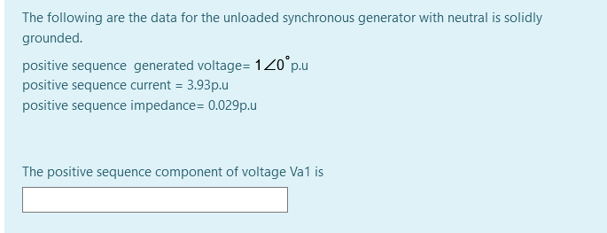 The following are the data for the unloaded synchronous generator with neutral is solidly
grounded.
positive sequence generated voltage= 120°p.u
positive sequence current = 3.93p.u
%3D
positive sequence impedance= 0.029p.u
The positive sequence component of voltage Va1 is
