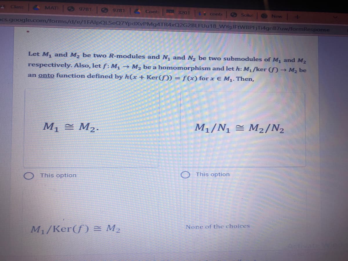 Class
MAT
O 9781
9781. Cont
A 3201 6 conte
O Solut
New
ecs.google.com/forms/d/e/1FAlpQLSeQ7YpdXvPMg4TR4xQ2G2BLFUu18_WYgJFtWBPFTi4gnB7uw/formResponse
Let M, and M2 be two R-modules and N, and N2 be two submodules of M, and M2
respectively. Also, let f: M, → M2 be a homomorphism and let h: M,/ker () → M2 be
an onto function defined by h(x + Ker(f)) = ƒ(x) for x E M1. Then,
M1 = M2.
M1/N1 = M2/N2
O This option
This option
None of the choices
M1/Ker(f) = M2
Activate Ming
