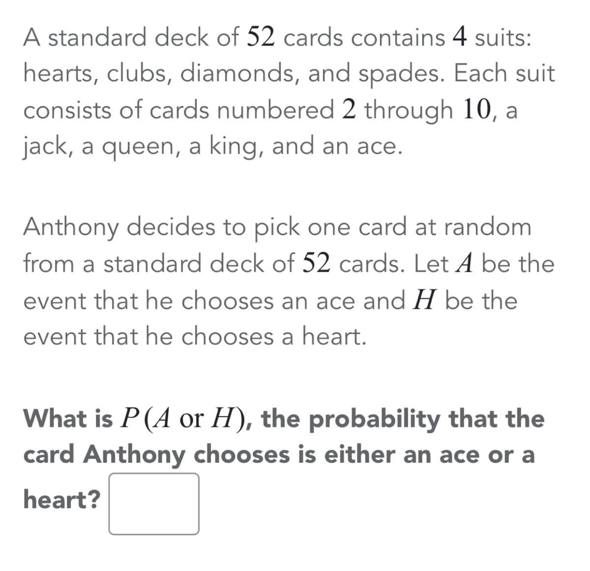 A standard deck of 52 cards contains 4 suits:
hearts, clubs, diamonds, and spades. Each suit
consists of cards numbered 2 through 10, a
jack, a queen, a king, and an ace.
Anthony decides to pick one card at random
from a standard deck of 52 cards. Let A be the
event that he chooses an ace and H be the
event that he chooses a heart.
What is P(A or H), the probability that the
card Anthony chooses is either an ace or a
heart?
