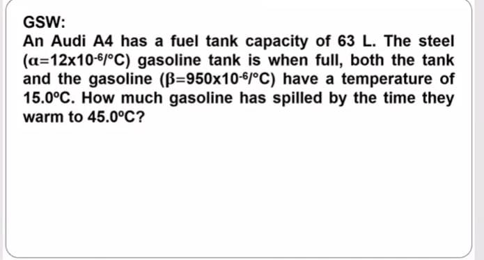 GSW:
An Audi A4 has a fuel tank capacity of 63 L. The steel
(a=12x10-6/°C) gasoline tank is when fullI, both the tank
and the gasoline (B=950x10-6/°C) have a temperature of
15.0°C. How much gasoline has spilled by the time they
warm to 45.0°C?
