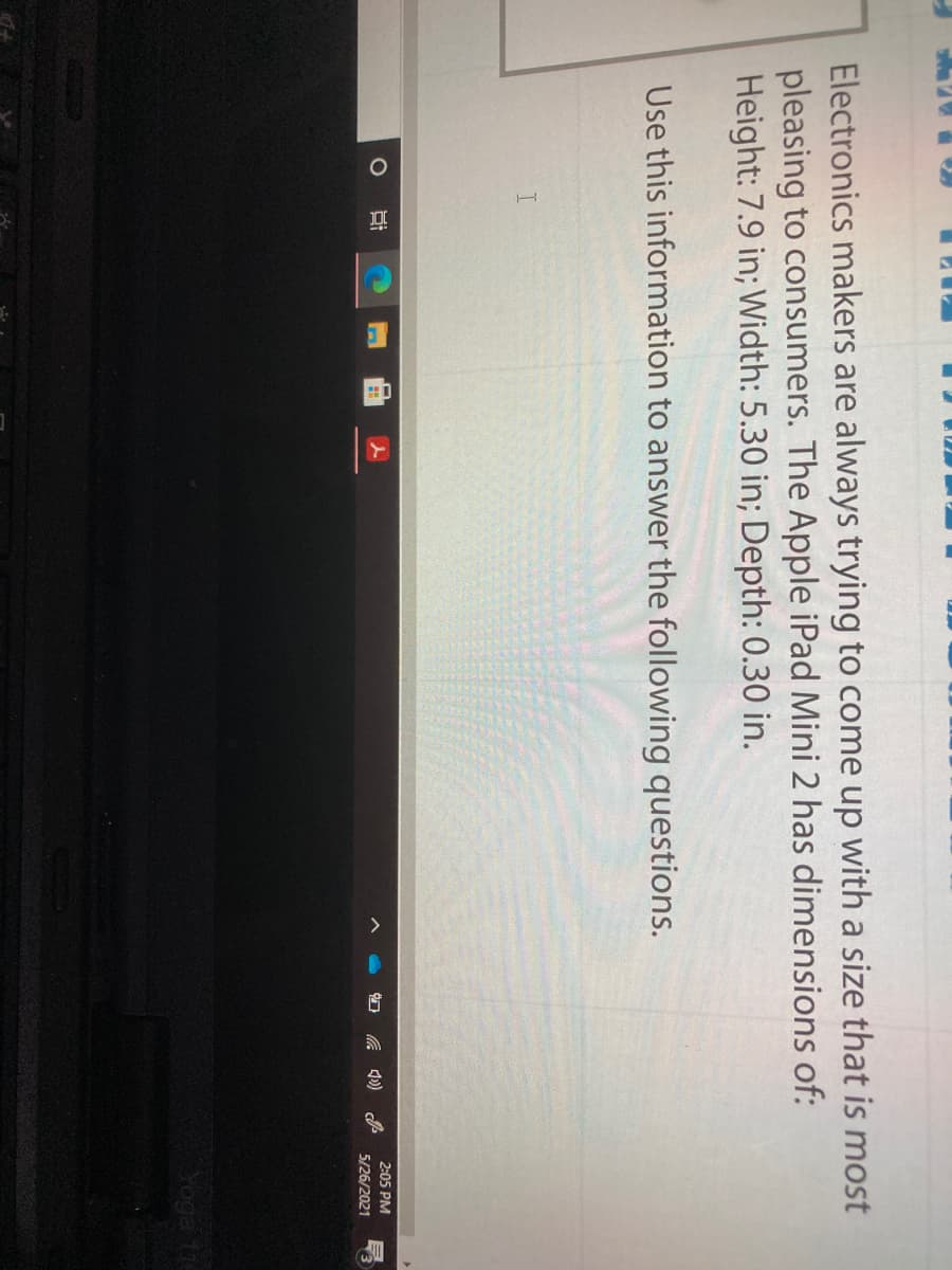 Electronics makers are always trying to come up with a size that is most
pleasing to consumers. The Apple iPad Mini 2 has dimensions of:
Height: 7.9 in; Width: 5.30 in; Depth: 0.30 in.
Use this information to answer the following questions.
2:05 PM
5/26/2021
Yoga 11
