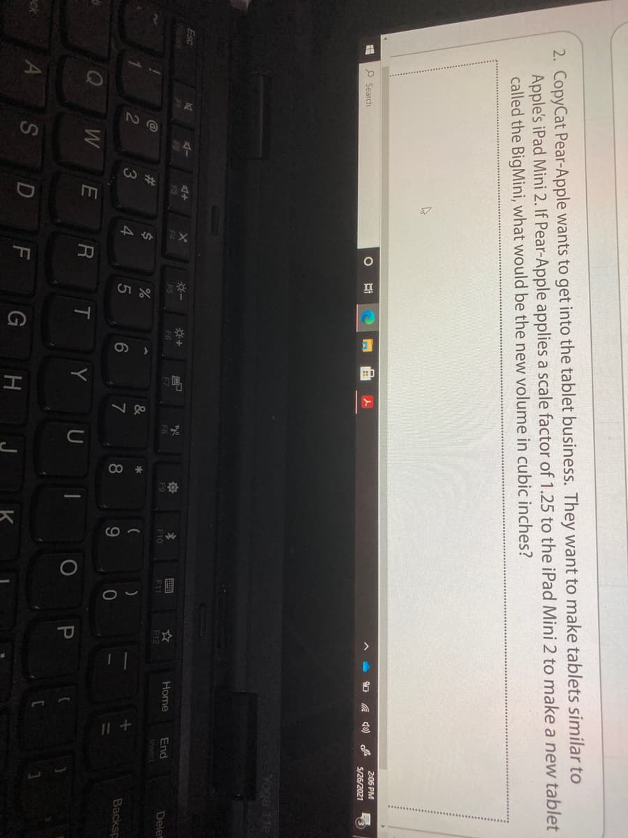 v go
2. CopyCat Pear-Apple wants to get into the tablet business. They want to make tablets similar to
Apple's iPad Mini 2. If Pear-Apple applies a scale factor of 1.25 to the iPad Mini 2 to make a new tablet
called the BigMini, what would be the new volume in cubic inches?
2:06 PM
5/26/2021
P Search
Yoga 11e
Esc
Home
End
Dele
F6
F7
F8
F9
F10
F11
F12
Insert
%23
&
2
3
4.
5
6
7
8.
Backsp
W
R
Y U
P
ck
S
D
G H
K
