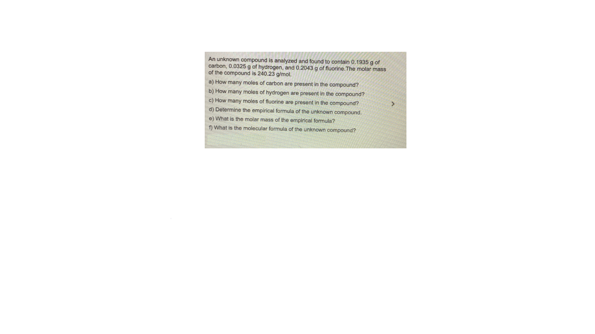 An unknown compound is analyzed and found to contain 0.1935 g of
carbon, 0.0325 g of hydrogen, and 0.2043 g of fluorine.The molar mass
of the compound is 240.23 g/mol.
a) How many moles of carbon are present in the compound?
b) How many moles of hydrogen are present in the compound?
c) How many moles of fluorine are present in the compound?
>
d) Determine the empirical formula of the unknown compound.
e) What is the molar mass of the empirical formula?
f What is the molecular formula of the unknown compound?
