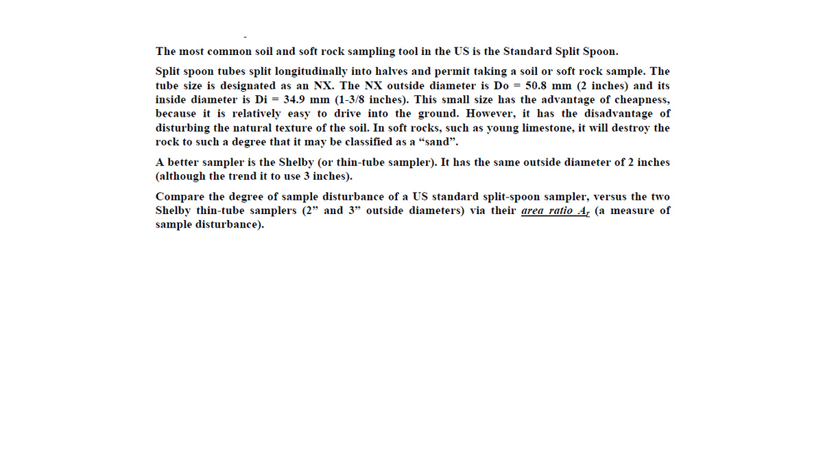 The most common soil and soft rock sampling tool in the US is the Standard Split Spoon.
Split spoon tubes split longitudinally into halves and permit taking a soil or soft rock sample. The
tube size is designated as an NX. The NX outside diameter is Do = 50.8 mm (2 inches) and its
inside diameter is Di = 34.9 mm (1-3/8 inches). This small size has the advantage of cheapness,
because it is relatively easy to drive into the ground. However, it has the disadvantage of
disturbing the natural texture of the soil. In soft rocks, such as young limestone, it will destroy the
rock to such a degree that it may be classified as a “sand".
A better sampler is the Shelby (or thin-tube sampler). It has the same outside diameter of 2 inches
(although the trend it to use 3 inches).
Compare the degree of sample disturbance of a US standard split-spoon sampler, versus the two
Shelby thin-tube samplers (2" and 3" outside diameters) via their area ratio A, (a measure of
sample disturbance).

