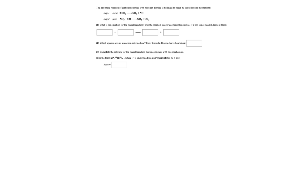 The gas phase reaction
carbon monoxide with nitrogen dioxide
believed to occur by the following mechanism:
step 1
slow: 2 NO, - NO, + NO
step 2 fast:
NO, + CO NO, + CO2
(1) What is the equation for the overall reaction? Use the smallest integer coefficients possible. If a box is not needed, leave it blank.
(2) Which species acts as a reaction intermediate? Enter formula. If none, leave box blank:
(3) Complete the rate law for the overall reaction that is consistent with this mechanism.
(Use the form k[A]"|B]". , where 'l' is understood (so don't write it) for m, n etc.)
Rate =
