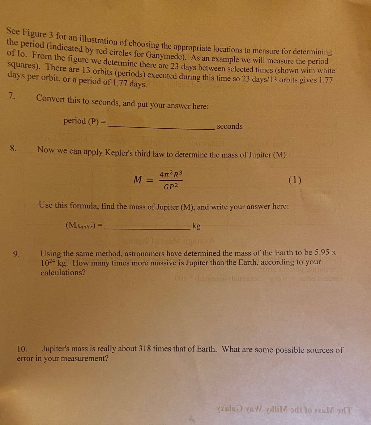 See Figure 3 for an illustration of choosing the appropriate locations to measure for determining
the period (indicated by red circles for Ganymede). As an example we will measure the periou
or lo. From the figure we determine there are 23 days between selected times (shown with white
squares). There are 13 orbits (periods) executed during this time so 23 days/13 orbits gives I.7!
days per orbit, or a period of 1.77 days.
7.
Convert this to seconds, and put your answer here:
period (P) =
%3D
seconds
Now we can apply Kepler's third law to determine the mass of Jupiter (M)
47 R3
(1)
%3D
GP2
Use this formula, find the mass of Jupiter (M), and write your answer here:
(MJupiler) =
kg
Using the same method, astronomers have determined the mass of the Earth to be 5.95 x
your
9.
1024 kg. How many times more massive is Jupiter than the Earth, according to
calculations?
01
10.
Jupiter's mass is really about 318 times that of Earth. What are some possible sources of
error in your measurement?
zelRƏ vaW yilliM orli lo ezsM sdT
8.
