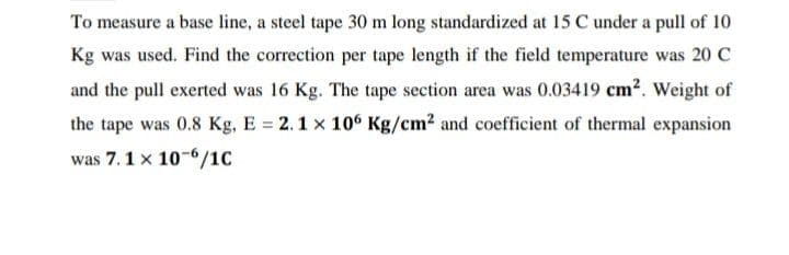 To measure a base line, a steel tape 30 m long standardized at 15 C under a pull of 10
Kg was used. Find the correction per tape length if the field temperature was 20 C
and the pull exerted was 16 Kg. The tape section area was 0.03419 cm2. Weight of
the tape was 0.8 Kg, E = 2.1 x 10° Kg/cm? and coefficient of thermal expansion
was 7.1 x 10-6/1C
