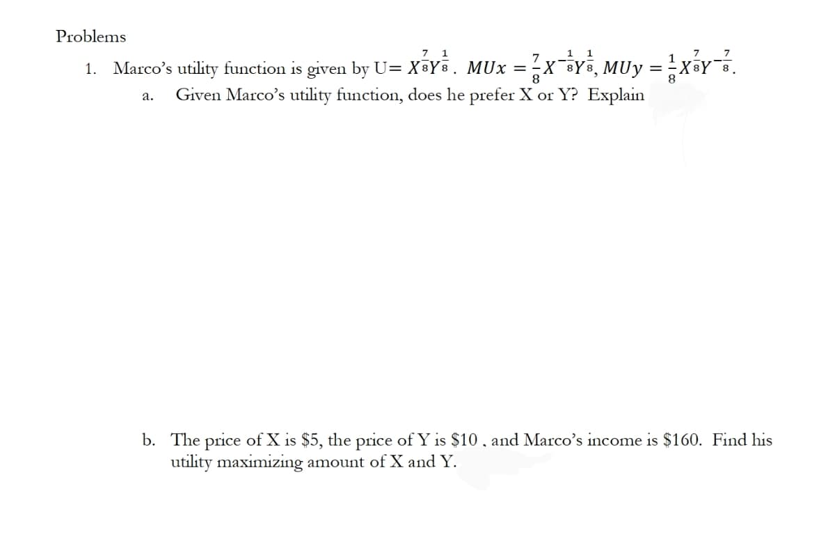 Problems
7 1
1
1
7
Marco's utility function is given by U= X³Y. MUx =X Ye, MUy =XY.
1.
8
Given Marco's utility function, does he prefer X or Y? Explain
а.
b. The price of X is $5, the price of Y is $10. and Marco's income is $160. Find his
utility maximizing amount of X and Y.
