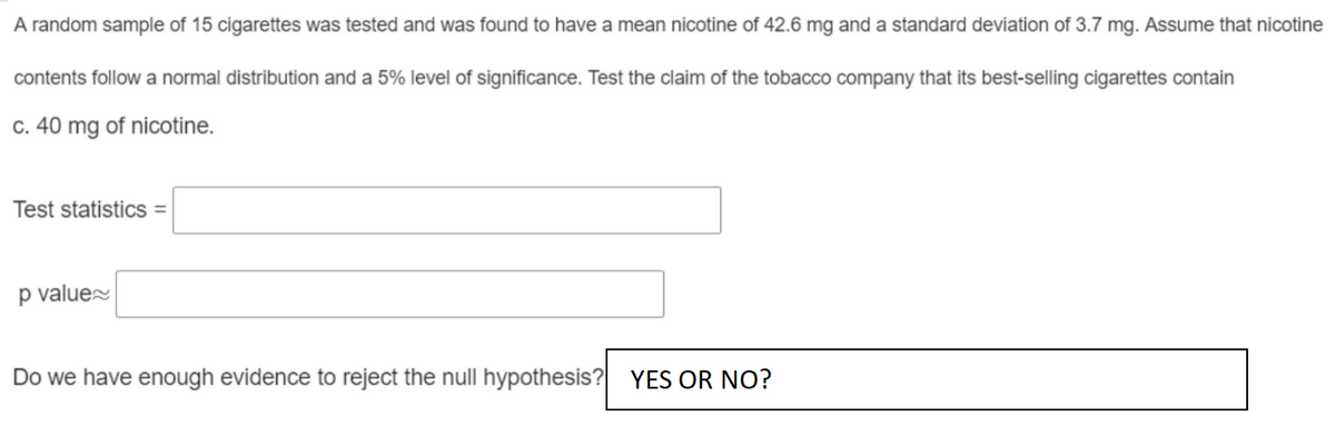 A random sample of 15 cigarettes was tested and was found to have a mean nicotine of 42.6 mg and a standard deviation of 3.7 mg. Assume that nicotine
contents follow a normal distribution and a 5% level of significance. Test the claim of the tobacco company that its best-selling cigarettes contain
c. 40 mg of nicotine.
Test statistics =
p value
Do we have enough evidence to reject the null hypothesis?
YES OR NO?
