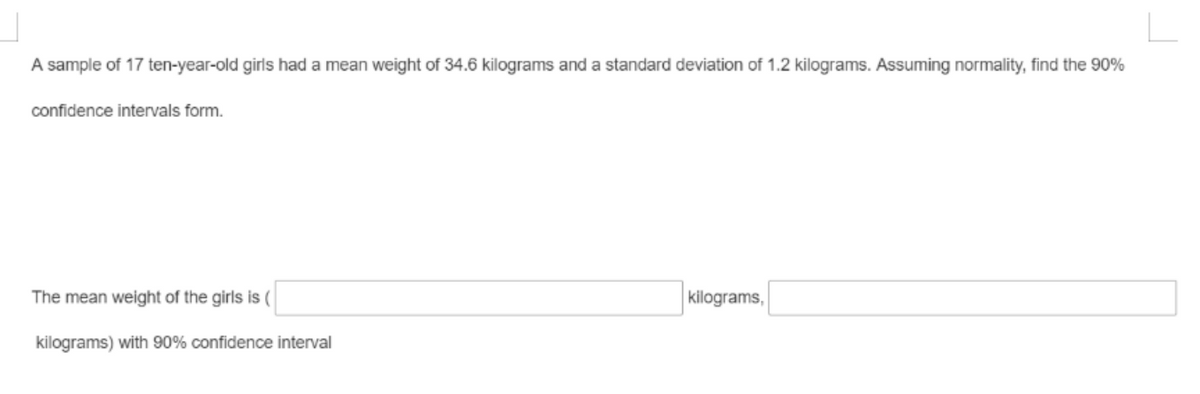 A sample of 17 ten-year-old girls had a mean weight of 34.6 kilograms and a standard deviation of 1.2 kilograms. Assuming normality, find the 90%
confidence intervals form.
The mean weight of the girls is (
kilograms,
kilograms) with 90% confidence interval
