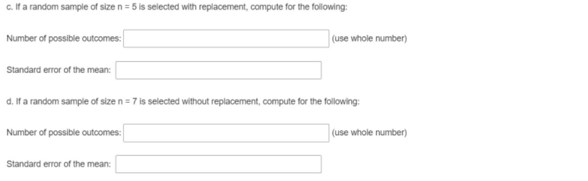 c. If a random sample of size n = 5 is selected with replacement, compute for the following:
Number of possible outcomes:
(use whole number)
Standard error of the mean:
d. If a random sample of size n = 7 is selected without replacement, compute for the following:
Number of possible outcomes:
(use whole number)
Standard error of the mean:
