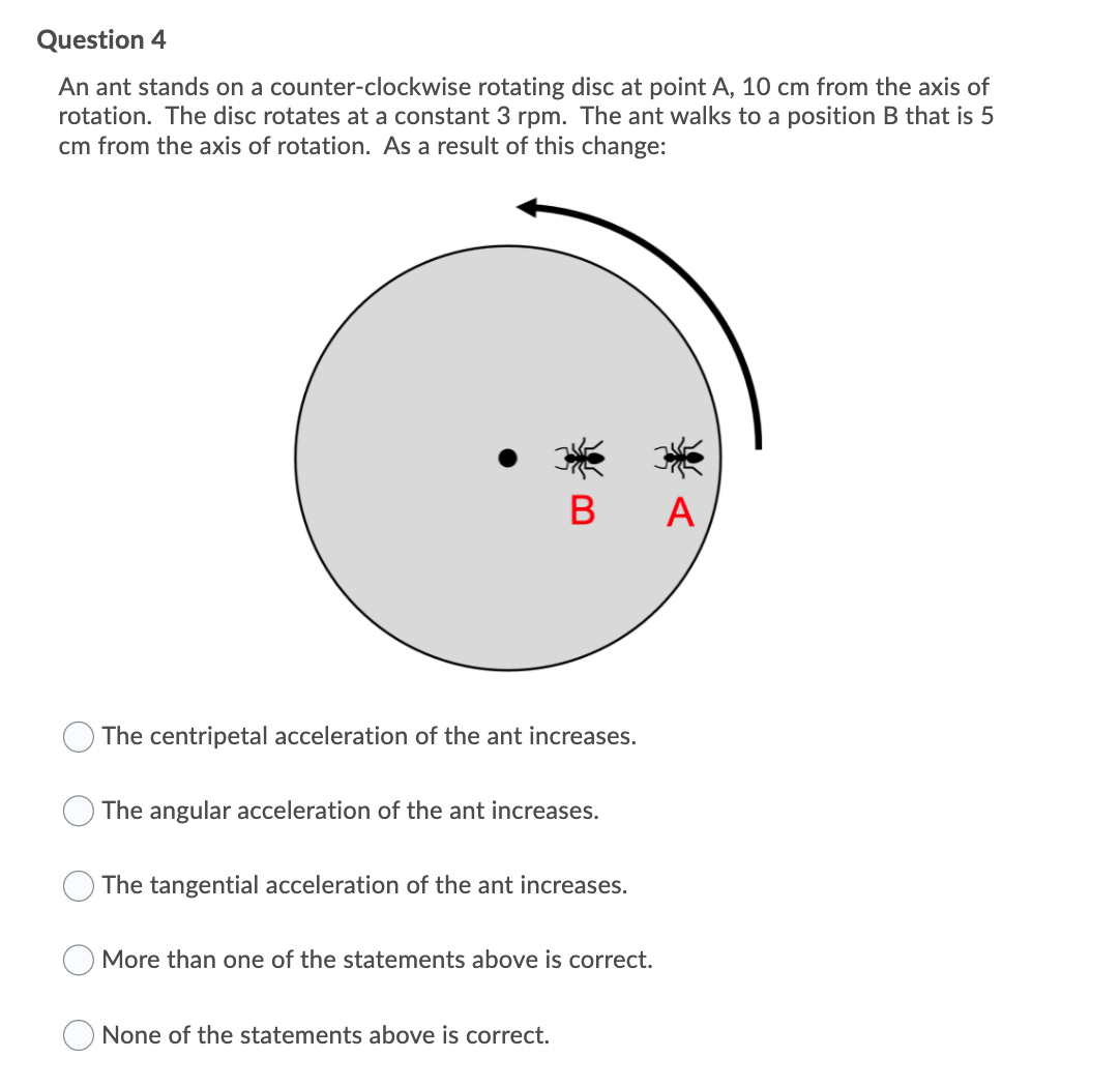 Question 4
An ant stands on a counter-clockwise rotating disc at point A, 10 cm from the axis of
rotation. The disc rotates at a constant 3 rpm. The ant walks to a position B that is 5
cm from the axis of rotation. As a result of this change:
B A
The centripetal acceleration of the ant increases.
The angular acceleration of the ant increases.
The tangential acceleration of the ant increases.
More than one of the statements above is correct.
None of the statements above is correct.
