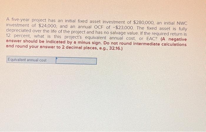 A five-year project has an initial fixed asset investment of $280,000, an initial NWC
investment of $24,000, and an annual OCF of -$23,000. The fixed asset is fully
depreciated over the life of the project and has no salvage value. If the required return is
12 percent, what is this project's equivalent annual cost, or EAC? (A negative
answer should be indicated by a minus sign. Do not round intermediate calculations
and round your answer to 2 decimal places, e.g., 32.16.)
Equivalent annual cost