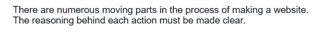 There are numerous moving parts in the process of making a website.
The reasoning behind each action must be made clear.