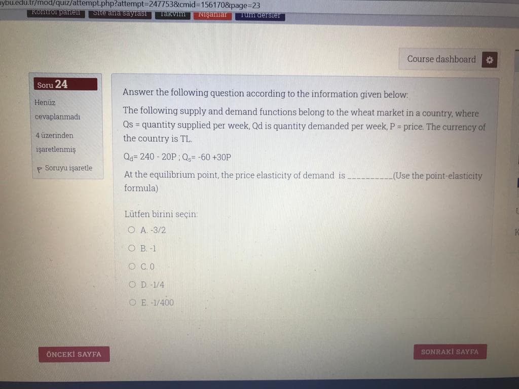 ybu.edu.tr/mod//quiz/attempt.php?attempt=D247753&cmid%3D156170&page%3D23
Kontrol panen Site ana sayrası Takvim
NIşanlar
Tum dersier
Course dashboard
Soru 24
Answer the following question according to the information given below:
Henüz
The following supply and demand functions belong to the wheat market in a country, where
Qs = quantity supplied per week, Qd is quantity demanded per week, P = price. The currency of
the country is TL.
cevaplanmadı
4 üzerinden
işaretlenmiş
Qa= 240 - 20P ;Q= -60 +30P
p Soruyu işaretle
At the equilibrium point, the price elasticity of demand is.
(Use the point-elasticity
formula)
Lütfen birini seçin:
O A. -3/2
O B. -1
O C.O
O D. -1/4
OE -1/400
ÖNCEKİ SAYFA
SONRAKİ SAYFA
