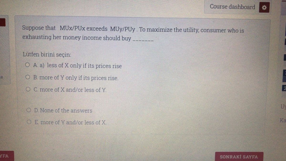 Course dashboard
Suppose that MUx/PUx exceeds MUy/PUy. To maximize the utility, consumer who is
exhausting her money income should buy
Lütfen birini seçin:
O A a) less of X only if its prices rise
O B. more of Y only if its prices rise.
O C more of X and/or less of Y
Uy
O D. None of the answers
Ka
OE more of Y and/or less of X.
YFA
SONRAKİ SAYFA
