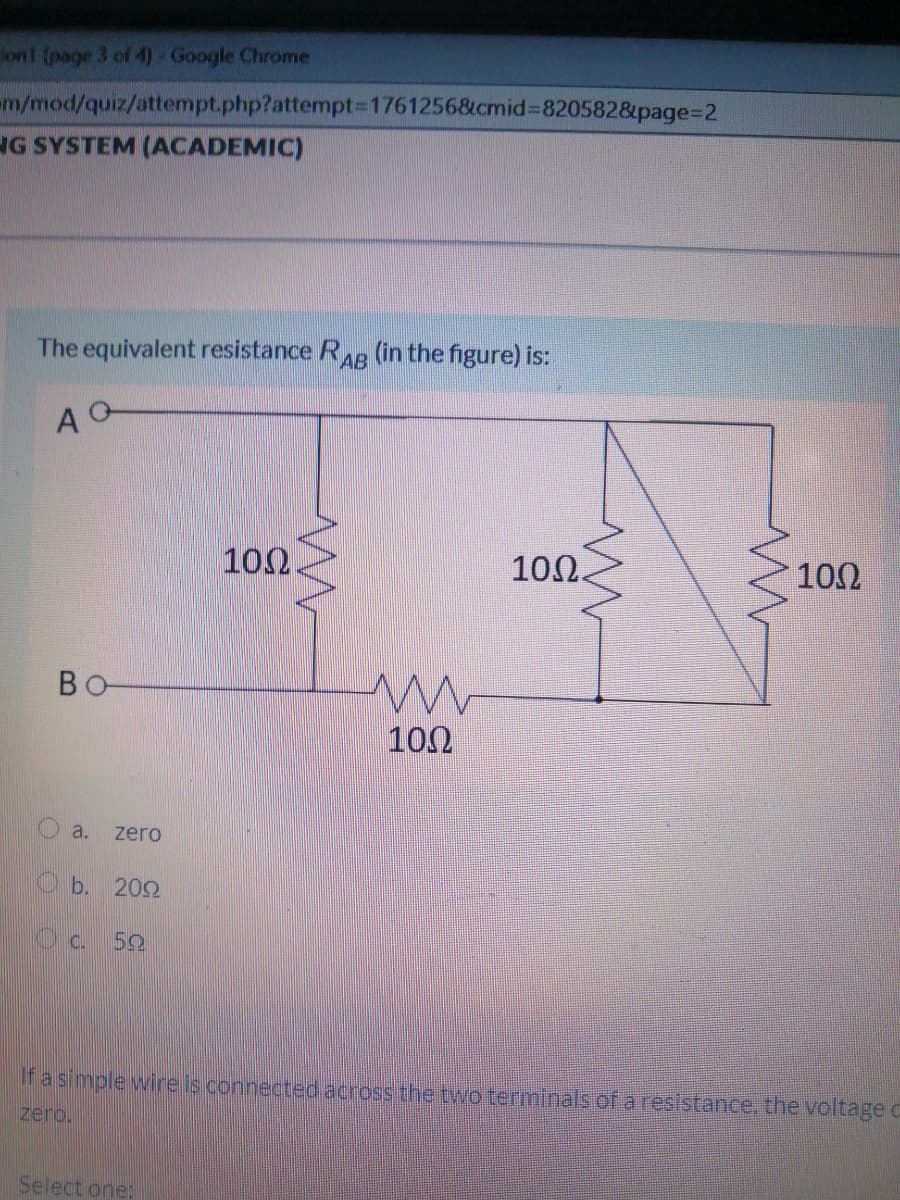 on1 (page 3 of 4) Google Chrome
m/mod/quiz/attempt.php?attempt3D1761256&cmid%3820582&page%=D2
NG SYSTEM (ACADEMIC)
The equivalent resistance RAB (in the figure) is:
10Ω.
10Ω.
100
BO
102
a.
zero
O b. 202
Ifa simple wire is connected across the tywo terminals of aresistance. the voltage C
zero,
Select one:
