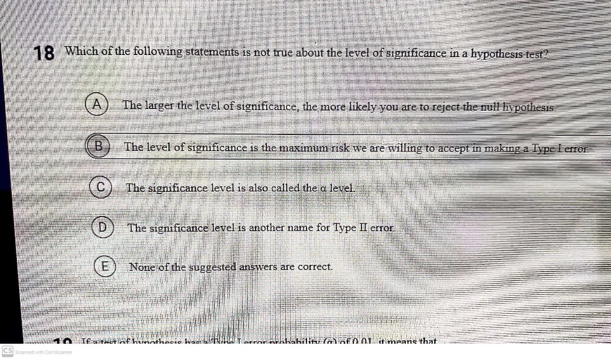 18 Which of the following statements is not true about the level of significance in a hypothesis test
The larger the level of significance, the more likely you are to reject the nufl hypothesiS.
The level of significance is the maximum risk we are willing to accept in making a ype Lerror
The significance level is also called the a level.
The significance level is another name for Type II error,
None of the suggested answers are correct.
rrormhAbilik (a) of 0.01 tmeans that
CS Scanned with CamScanner
